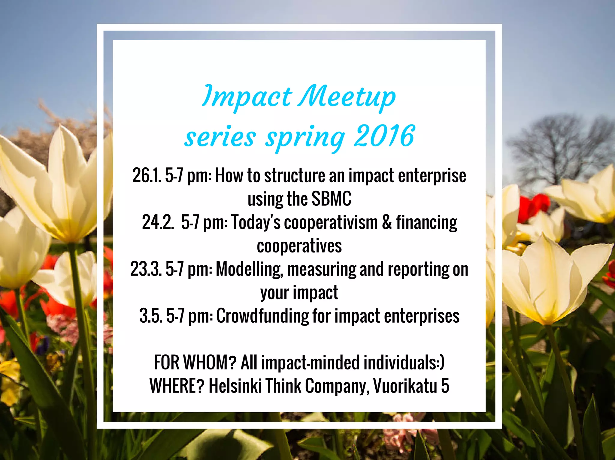 Impact Meetup
series spring 2016
26.1. 5-7 pm: How to structure an impact enterprise
using the SBMC
24.2. 5-7 pm: Today's cooperativism & financing
cooperatives
23.3. 5-7 pm: Modelling, measuring and reporting on
your impact
3.5. 5-7 pm: Crowdfunding for impact enterprises
FOR WHOM? All impact-minded individuals:)
WHERE? Helsinki Think Company, Vuorikatu 5
 