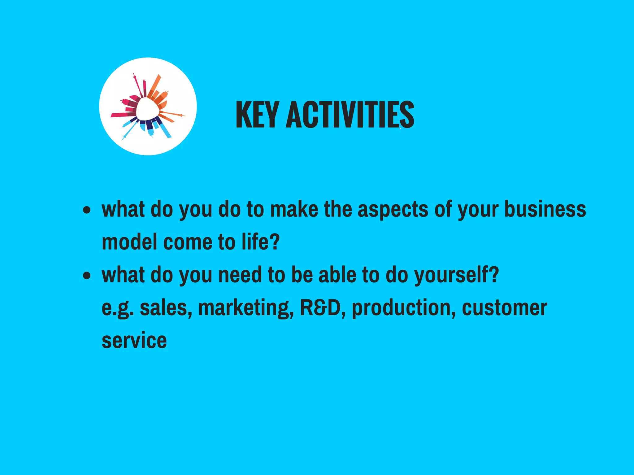 KEY ACTIVITIES
what do you do to make the aspects of your business
model come to life?
what do you need to be able to do yourself?
e.g. sales, marketing, R&D, production, customer
service
 