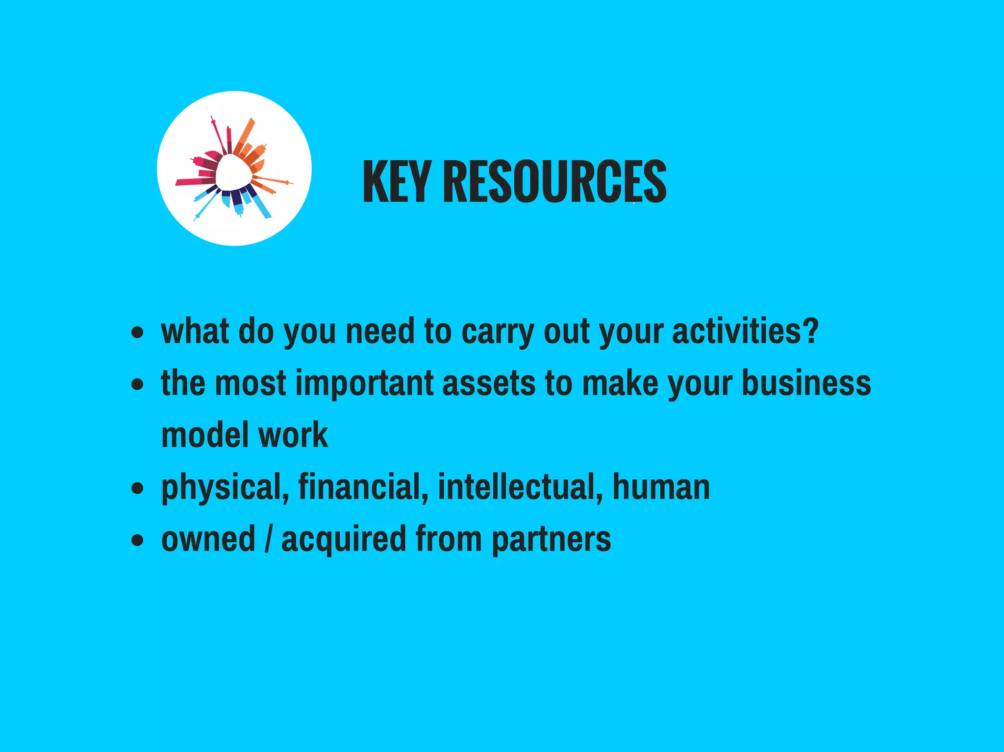 KEY RESOURCES
what do you need to carry out your activities?
the most important assets to make your business
model work
physical, financial, intellectual, human
owned / acquired from partners
 