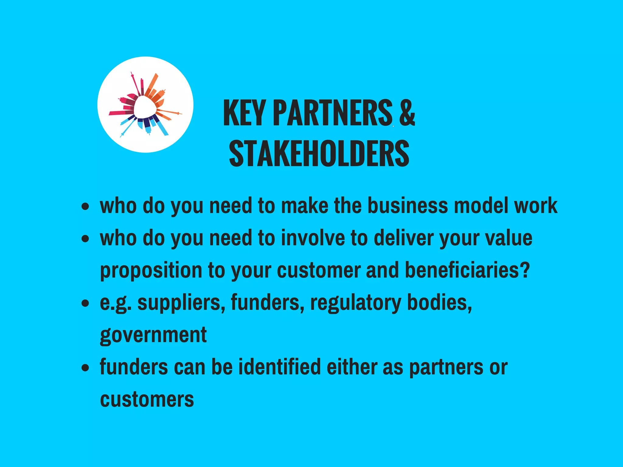 KEY PARTNERS &
STAKEHOLDERS
who do you need to make the business model work
who do you need to involve to deliver your value
proposition to your customer and beneficiaries?
e.g. suppliers, funders, regulatory bodies,
government
funders can be identified either as partners or
customers
 