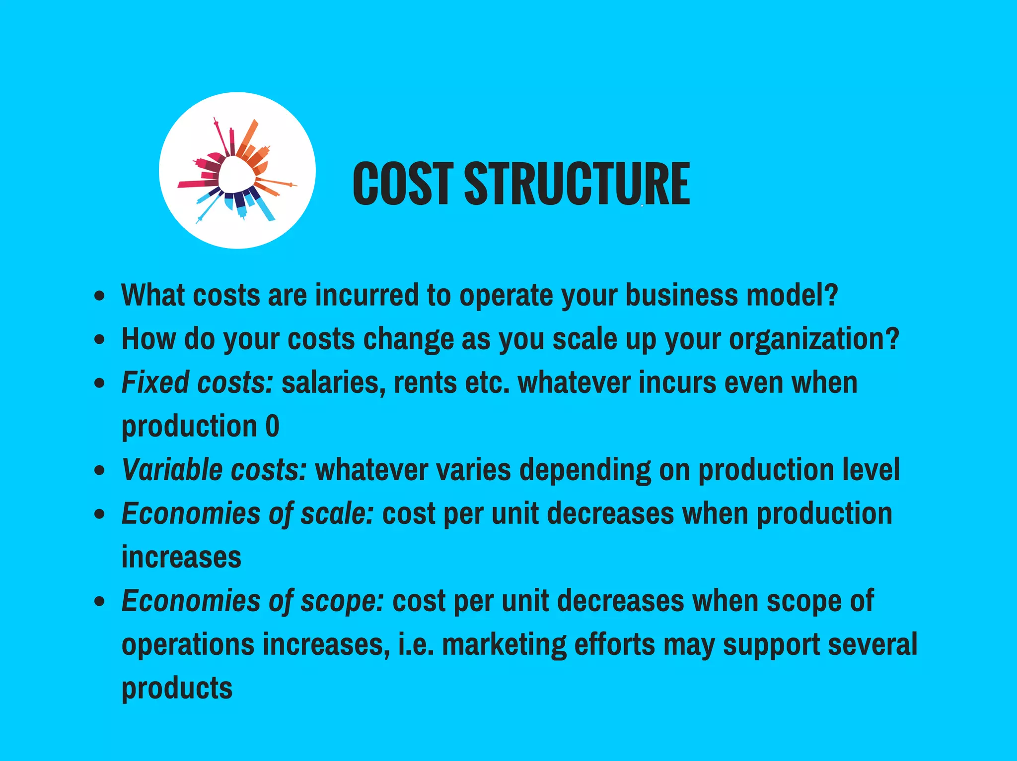 COST STRUCTURE
What costs are incurred to operate your business model?
How do your costs change as you scale up your organization?
Fixed costs: salaries, rents etc. whatever incurs even when
production 0
Variable costs: whatever varies depending on production level
Economies of scale: cost per unit decreases when production
increases
Economies of scope: cost per unit decreases when scope of
operations increases, i.e. marketing efforts may support several
products
 