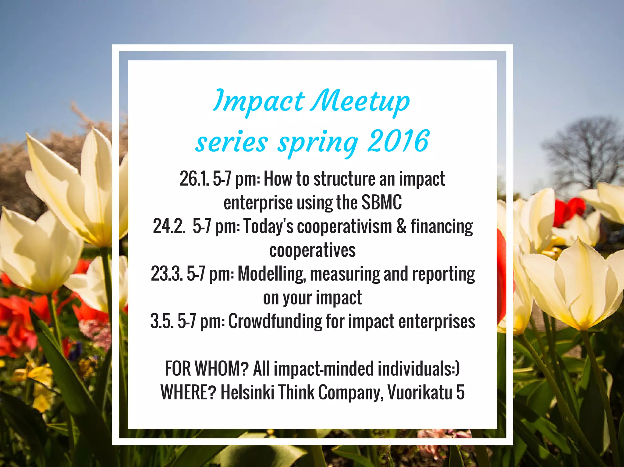Impact Meetup
series spring 2016
26.1. 5-7 pm: How to structure an impact
enterprise using the SBMC
24.2. 5-7 pm: Today's cooperativism & financing
cooperatives
23.3. 5-7 pm: Modelling, measuring and reporting
on your impact
3.5. 5-7 pm: Crowdfunding for impact enterprises
FOR WHOM? All impact-minded individuals:)
WHERE? Helsinki Think Company, Vuorikatu 5
 
