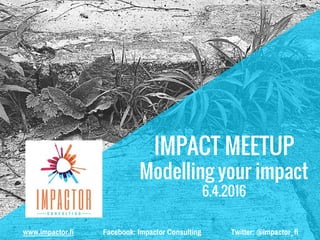 IMPACT MEETUP
Modelling your impact
6.4.2016
www.impactor.fi Facebook: Impactor Consulting Twitter: @impactor_fi
 