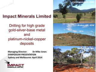 1
Investor Presentation
Impact Minerals Limited
Drilling for high grade
gold-silver-base metal
and
platinum-nickel-copper
deposits
Mulga Tank, WA
Commonwealth, NSW
Broken Hill, NSW
Managing Director: Dr Mike Jones
SYMPOSIUM PRESENTATION
Sydney and Melbourne: April 2014
 