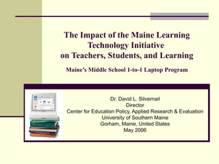 The Impact of the Maine Learning Technology Initiative  on Teachers, Students, and Learning Maine’s Middle School 1-to-1 Laptop Program Dr. David L. Silvernail Director Center for Education Policy, Applied Research & Evaluation University of Southern Maine Gorham, Maine, United States May 2006 