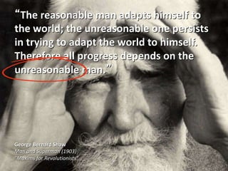 “The reasonable man adapts himself to
the world; the unreasonable one persists
in trying to adapt the world to himself.
Therefore all progress depends on the
unreasonable man.”
George Bernard Shaw
Man and Superman (1903)
"Maxims for Revolutionists"