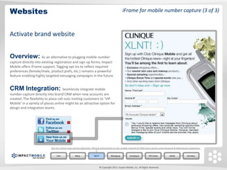 Websites                                                                                             iFrame for mobile number capture (3 of 3)



Activate brand website


Overview: As an alternative to plugging mobile number
capture directly into existing registration and sign up forms, Impact
Mobile offers iFrame support. Tagging opt ins to reflect required
preferences (female/male, product prefs, etc.) remains a powerful
feature enabling highly targeted messaging campaigns in the future.


CRM Integration: Seamlessly integrate mobile
number capture directly into brand CRM when new accounts are
created. The flexibility to place call outs inviting customers to ‘VIP
Mobile’ in a variety of places online might be an attractive option for
design and integration teams.




                            Aim for critical mass setting objectives offering enticements to join mobile channel at CRM touch points using Keyword & Web/Social integration.


                                 Intro            Setup              Opt In              Messaging         Campaigns          QR Codes       mWeb              Summary




                                                                              © Copyright 2011. Impact Mobile, Inc. All Rights Reserved.
 
