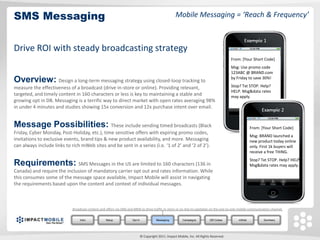SMS Messaging                                                                                         Mobile Messaging = ‘Reach & Frequency’


                                                                                                                                                 Example 1
Drive ROI with steady broadcasting strategy
                                                                                                                                           From: [Your Short Code]
                                                                                                                                           Msg: Use promo code
                                                                                                                                           123ABC @ BRAND.com
Overview: Design a long-term messaging strategy using closed-loop tracking to                                                              by Friday to save 30%!

measure the effectiveness of a broadcast (drive in-store or online). Providing relevant,                                                   Stop? Txt STOP. Help?
                                                                                                                                           HELP. Msg&data rates
targeted, and timely content in 160 characters or less is key to maintaining a stable and                                                  may apply.
growing opt in DB. Messaging is a terrific way to direct market with open rates averaging 98%
in under 4 minutes and studies showing 15x conversion and 12x purchase intent over email.
                                                                                                                                                             Example 2

Message Possibilities: These include sending timed broadcasts (Black                                                                                  From: [Your Short Code]
Friday, Cyber Monday, Post-Holiday, etc.), time sensitive offers with expiring promo codes,
                                                                                                                                                      Msg: BRAND launched a
invitations to exclusive events, brand tips & new product availability, and more. Messaging                                                           new product today online
can always include links to rich mWeb sites and be sent in a series (i.e. ‘1 of 2’ and ‘2 of 2’).                                                     only. First 1k buyers will
                                                                                                                                                      receive a free THING.
                                                                                                                                                      Stop? Txt STOP. Help? HELP.
Requirements: SMS Messages in the US are limited to 160 characters (136 in                                                                            Msg&data rates may apply.
Canada) and require the inclusion of mandatory carrier opt out and rates information. While
this consumes some of the message space available, Impact Mobile will assist in navigating
the requirements based upon the content and context of individual messages.



                             Broadcast content and offers via SMS and MMS to drive traffic in-store or on-line to capitalize on the one-to-one mobile communication channel.


                                  Intro            Setup             Opt In              Messaging         Campaigns          QR Codes         mWeb            Summary




                                                                              © Copyright 2011. Impact Mobile, Inc. All Rights Reserved.
 