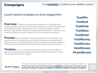Campaigns                                                            “Text KEYWORD to 12345 to enter BRAND’s contest ”



Launch special campaigns to drive engagement
                                                                                                                                                   Text4Pin
                                                                                                                                                  Text4Call
Overview: In addition to building straight-forward opt in, Impact Mobile can
support launching contests with our Prize Selection platform, roll out ‘text PIN to WIN’ offers                                                   Text2Vote
with redemption tracking, offer surveys by text as a mechanism to gather customer
feedback, enable Text4Call, Text2Vote, and moderated Text/Vote2Screen, and so much more.                                                          Text4Quiz
All special campaigns can include a request for opt in for on-going communications.
                                                                                                                                                Text2Enter
Process: Special campaigns require special guidance that Impact Mobile will be
happy to provide. They include, but are not limited to, hosting Terms and Conditions for                                                     Text4Survey
special promotions, creating required STOP and HELP Keywords in the message scripts, and
determining exact features and functionality to ensure a special campaign is optimized.                                                      Text2Screen

Timeline: It’s recommended to plan special campaigns months (not weeks) in                                                                   Vote2Screen
advance so in-market creative production teams have the lead-time necessary to include
CTAs and other considerations in designs.
                                                                                                                                           Photo2Screen


                           Launch specialized campaigns to drive further opt ins with contests, unique customer experiences and content, viral/social promotions and more.


                                Intro            Setup             Opt In              Messaging         Campaigns          QR Codes       mWeb             Summary




                                                                            © Copyright 2011. Impact Mobile, Inc. All Rights Reserved.
 