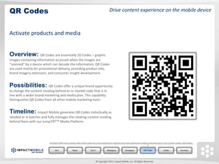 QR Codes                                                                                 Drive content experience on the mobile device



Activate products and media


Overview: QR Codes are essentially 2D Codes – graphic
images containing information accessed when the images are
“scanned” by a device which can decode the information. QR Codes
are used mainly for promotional delivery, providing product info,
brand imagery extension, and consumer insight development.


Possibilities: QR Codes offer a unique brand opportunity
to change the content residing behind an in-market code that is in
line with a wider brand marketing and media plan. This capability
distinguishes QR Codes from all other mobile marketing tools.


Timeline: Impact Mobile generates QR Codes individually as
needed or in batches and fully manages the rotating content residing
behind them with our JumpTXTTM Media Platform.




                           Activate CRM touch points with direct path to a rich experience utilizing the most advanced mobile scanning tool in the market today: QR Codes.


                                Intro            Setup             Opt In              Messaging         Campaigns          QR Codes        mWeb             Summary




                                                                            © Copyright 2011. Impact Mobile, Inc. All Rights Reserved.
 