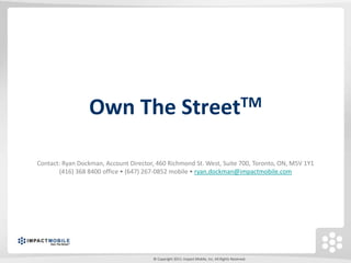 Own The StreetTM

Contact: Ryan Dockman, Account Director, 460 Richmond St. West, Suite 700, Toronto, ON, M5V 1Y1
       (416) 368 8400 office • (647) 267-0852 mobile • ryan.dockman@impactmobile.com




                                       © Copyright 2011. Impact Mobile, Inc. All Rights Reserved.
 