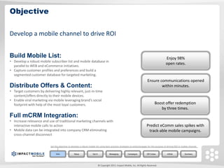 Objective

Develop a mobile channel to drive ROI


Build Mobile List:                                                                                                                            Enjoy 98%
• Develop a robust mobile subscriber list and mobile database in
                                                                                                                                              open rates.
  parallel to WEB and eCommerce initiatives.
• Capture customer profiles and preferences and build a
  segmented customer database for targeted marketing.
                                                                                                                              Ensure communications opened
Distribute Offers & Content:                                                                                                          within minutes.
• Target customers by delivering highly relevant, just-in-time
  content/offers directly to their mobile devices.
• Enable viral marketing via mobile leveraging brand’s social
  footprint with help of the most loyal customers.                                                                                   Boost offer redemption
                                                                                                                                        by three times.
Full mCRM Integration:
• Increase relevance and use of traditional marketing channels with
  interactive mobile calls to action                                                                                         Predict eComm sales spikes with
• Mobile data can be integrated into company CRM eliminating                                                                  track-able mobile campaigns.
  cross-channel disconnect


                           Set the objective to develop a robust mobile list using best-practice strategies to entice/engage for the purpose of driving ROI in mobile channel.


                                Intro             Setup              Opt In              Messaging         Campaigns          QR Codes          mWeb             Summary




                                                                              © Copyright 2011. Impact Mobile, Inc. All Rights Reserved.
 