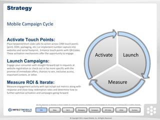 Strategy

Mobile Campaign Cycle


Activate Touch Points:
Place keyword/short code calls-to-action across CRM touch points
(print, OOH, packaging, etc.) or implement number capture into
websites and social footprint. Enhance touch points with QR Codes.
These activation mechanisms offer the opportunity to engage.
                                                                                                               Activate                             Launch
Launch Campaigns:
Engage your consumer with straight-forward opt in requests at
website registration or check-out or be more specific with the
promise of immediate offers, chances to win, exclusive access,
important content, or other.


Measure ROI & Iterate:                                                                                                           Measure
Measure engagement activity with opt in/opt out metrics along with
response and close-loop redemption rates and determine how to
further optimize activation and campaigns going forward.



                          Set the objective to develop a robust mobile list using best-practice strategies to entice/engage for the purpose of driving ROI in mobile channel.


                               Intro             Setup              Opt In              Messaging         Campaigns          QR Codes          mWeb             Summary




                                                                             © Copyright 2011. Impact Mobile, Inc. All Rights Reserved.
 