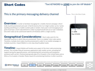 Short Codes                                                                           “Text KEYWORD to 12345 to join the VIP Mobile”



This is the primary messaging delivery channel                                                                                                   This is the Short Code




Overview: In order to facilitate messaging for a mobile channel campaign a Short
Code must be provisioned and used. In North America this 5 or 6 digit number can be ‘vanity’
(spelling something on a mobile number pad) or random. Every opt in and messaging touch
point must have a short code behind it in order to properly build and use an opt in database.
One short code can be used brand-wide for all initiatives within a single country.                                                                To: 12345
                                                                                                                                                  Msg: KEYWORD

Geographical Considerations: Short codes work for the
individual countries in which they are provisioned. There is no ‘global’ short code system.
Therefore, multiple short codes must be provisioned in order to run mobile campaigns in
multiple countries. Impact Mobile is a one-stop shop for global needs.


Timeline: Impact Mobile will handle every aspect of the short code provisioning
process. This includes filing all necessary applications with mobile carriers, providing full
support during the approval process, and maintaining full connectivity and compliance
assistance with carriers. Provisioning typically takes 8 to 10 weeks in the United States and as
little as 4 to 6 weeks in Canada. Please inquire for provisioning timelines in other countries.


                            Provisioning short codes as the primary messaging delivery channel and scrubbing list to validate collected numbers is essential to getting started.


                                 Intro             Setup              Opt In              Messaging         Campaigns          QR Codes         mWeb              Summary




                                                                               © Copyright 2011. Impact Mobile, Inc. All Rights Reserved.
 