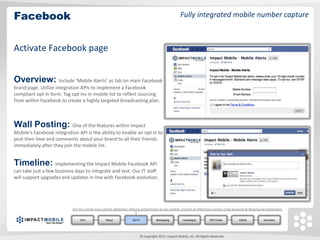 Facebook                                                                                                Fully integrated mobile number capture



Activate Facebook page


Overview: Include ‘Mobile Alerts’ as tab on main Facebook
brand page. Utilize integration APIs to implement a Facebook
compliant opt in form. Tag opt ins in mobile list to reflect sourcing
from within Facebook to create a highly targeted broadcasting plan.



Wall Posting: One of the features within Impact
Mobile‘s Facebook integration API is the ability to enable an opt in to
post their love and comments about your brand to all their friends
immediately after they join the mobile list.


Timeline: Implementing the Impact Mobile Facebook API
can take just a few business days to integrate and test. Our IT staff
will support upgrades and updates in line with Facebook evolution.




                           Aim for critical mass setting objectives offering enticements to join mobile channel at CRM touch points using Keyword & Web/Social integration.


                                Intro            Setup              Opt In              Messaging         Campaigns          QR Codes       mWeb              Summary




                                                                             © Copyright 2011. Impact Mobile, Inc. All Rights Reserved.
 