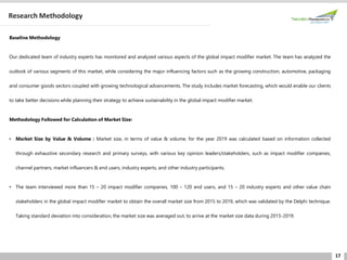 17
Research Methodology
Baseline Methodology
Our dedicated team of industry experts has monitored and analyzed various aspects of the global impact modifier market. The team has analyzed the
outlook of various segments of this market, while considering the major influencing factors such as the growing construction, automotive, packaging
and consumer goods sectors coupled with growing technological advancements. The study includes market forecasting, which would enable our clients
to take better decisions while planning their strategy to achieve sustainability in the global impact modifier market.
Methodology Followed for Calculation of Market Size:
• Market Size by Value & Volume : Market size, in terms of value & volume, for the year 2019 was calculated based on information collected
through exhaustive secondary research and primary surveys, with various key opinion leaders/stakeholders, such as impact modifier companies,
channel partners, market influencers & end users, industry experts, and other industry participants.
• The team interviewed more than 15 – 20 impact modifier companies, 100 – 120 end users, and 15 – 20 industry experts and other value chain
stakeholders in the global impact modifier market to obtain the overall market size from 2015 to 2019, which was validated by the Delphi technique.
Taking standard deviation into consideration, the market size was averaged out, to arrive at the market size data during 2015-2019.
 