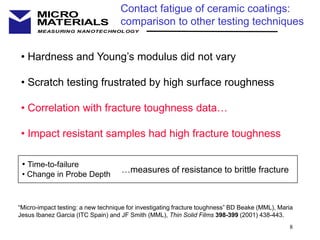 8
MEASURING NANOTECHNOLOGY
MICRO
MATERIALS
Contact fatigue of ceramic coatings:
comparison to other testing techniques
• Hardness and Young’s modulus did not vary
• Scratch testing frustrated by high surface roughness
• Correlation with fracture toughness data…
• Impact resistant samples had high fracture toughness
• Time-to-failure
• Change in Probe Depth
…measures of resistance to brittle fracture
“Micro-impact testing: a new technique for investigating fracture toughness” BD Beake (MML), Maria
Jesus Ibanez Garcia (ITC Spain) and JF Smith (MML), Thin Solid Films 398-399 (2001) 438-443.
 