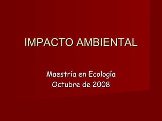 IMPACTO AMBIENTALIMPACTO AMBIENTAL
Maestría en EcologíaMaestría en Ecología
Octubre de 2008Octubre de 2008
 