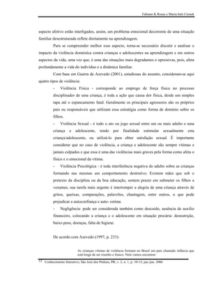 Fabiane K Rosas e Maria Inês Cionek




aspecto afetivo estão interligados, assim, um problema emocional decorrente de uma situação
familiar desestruturada reflete diretamente na aprendizagem.
          Para se compreender melhor esse aspecto, torna-se necessário discutir e analisar o
impacto da violência doméstica contra crianças e adolescentes na aprendizagem e em outros
aspectos da vida, uma vez que, é uma das situações mais degradantes e opressivas, pois, afeta
profundamente a vida do indivíduo e a dinâmica familiar.
          Com base em Guerra de Azevedo (2001), estudiosas do assunto, consideram-se aqui
quatro tipos de violência:
          -    Violência Física - corresponde ao emprego de força física no processo
          disciplinador de uma criança, é toda a ação que causa dor física, desde um simples
          tapa até o espancamento fatal. Geralmente os principais agressores são os próprios
          pais ou responsáveis que utilizam essa estratégia como forma de domínio sobre os
          filhos.
          -    Violência Sexual - é todo o ato ou jogo sexual entre um ou mais adulto e uma
          criança     e   adolescente,      tendo     por    finalidade     estimular        sexualmente   esta
          criança/adolescente, ou utilizá-lo para obter satisfação sexual. É importante
          considerar que no caso de violência, a criança e adolescente são sempre vítimas e
          jamais culpados e que essa é uma das violências mais graves pela forma como afeta o
          físico e o emocional da vítima.
          -    Violência Psicológica - é toda interferência negativa do adulto sobre as crianças
          formando nas mesmas um comportamento destrutivo. Existem mães que sob o
          pretexto da disciplina ou da boa educação, sentem prazer em submeter os filhos a
          vexames, sua tarefa mais urgente é interromper a alegria de uma criança através de
          gritos, queixas, comparações, palavrões, chantagem, entre outros, o que pode
          prejudicar a autoconfiança e auto- estima.
          -    Negligência: pode ser considerada também como descuido, ausência de auxilio
          financeiro, colocando a criança e o adolescente em situação precária: desnutrição,
          baixo peso, doenças, falta de higiene.


          De acordo com Azevedo (1997, p. 233):


                            As crianças vítimas de violência formam no Brasil um país chamado infância que
                            está longe de ser risonho e franco. Nele vamos encontrar:
12 Conhecimento Interativo, São José dos Pinhais, PR, v. 2, n. 1, p. 10-15, jan./jun. 2006
 