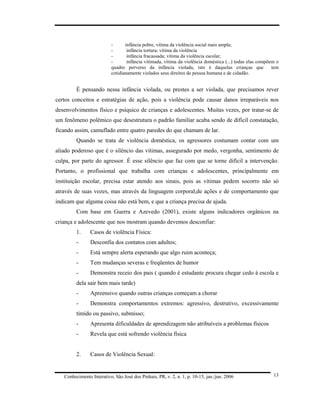 -      infância pobre, vítima da violência social mais ampla;
                           -       infância tortura; vítima da violência
                           -       infância fracassada; vítima da violência escolar;
                           -       infância vitimada, vítima da violência doméstica (...) todas elas compõem o
                           quadro perverso da infância violada, isto é daquelas crianças que               tem
                           cotidianamente violados seus direitos de pessoa humana e de cidadão.


         É pensando nessa infância violada, ou prestes a ser violada, que precisamos rever
certos conceitos e estratégias de ação, pois a violência pode causar danos irreparáveis nos
desenvolvimentos físico e psíquico de crianças e adolescentes. Muitas vezes, por tratar-se de
um fenômeno polêmico que desestrutura o padrão familiar acaba sendo de difícil constatação,
ficando assim, camuflado entre quatro paredes do que chamam de lar.
         Quando se trata de violência doméstica, os agressores costumam contar com um
aliado poderoso que é o silêncio das vítimas, assegurado por medo, vergonha, sentimento de
culpa, por parte do agressor. É esse silêncio que faz com que se torne difícil a intervenção.
Portanto, o profissional que trabalha com crianças e adolescentes, principalmente em
instituição escolar, precisa estar atendo aos sinais, pois as vítimas pedem socorro não só
através de suas vozes, mas através da linguagem corporal,de ações e de comportamento que
indicam que alguma coisa não está bem, e que a criança precisa de ajuda.
         Com base em Guerra e Azevedo (2001), existe alguns indicadores orgânicos na
criança e adolescente que nos mostram quando devemos desconfiar:
         1.     Casos de violência Física:
         -      Desconfia dos contatos com adultos;
         -      Está sempre alerta esperando que algo ruim aconteça;
         -      Tem mudanças severas e freqüentes de humor
         -      Demonstra receio dos pais ( quando é estudante procura chegar cedo à escola e
         dela sair bem mais tarde)
         -      Apreensivo quando outras crianças começam a chorar
         -      Demonstra comportamentos extremos: agressivo, destrutivo, excessivamente
         tímido ou passivo, submisso;
         -      Apresenta dificuldades de aprendizagem não atribuíveis a problemas físicos
         -      Revela que está sofrendo violência física


         2.     Casos de Violência Sexual:


   Conhecimento Interativo, São José dos Pinhais, PR, v. 2, n. 1, p. 10-15, jan./jun. 2006                 13
 