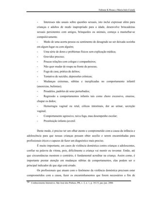 Fabiane K Rosas e Maria Inês Cionek




          -      Interesses não usuais sobre questões sexuais, isto inclui expressar afeto para
          crianças e adultos de modo inapropriado para a idade, desenvolve brincadeiras
          sexuais persistentes com amigos, brinquedos ou animais, começa a masturbar-se
          compulsivamente.
          -      Medo de uma acerta pessoa ou sentimento de desagrado ao ser deixada sozinha
          em algum lugar ou com alguém;
          -      Uma série de dores e problemas físicos sem explicação médica;
          -      Gravidez precoce;
          -      Poucas relações com colegas e companheiros;
          -      Não quer mudar de roupa na frente de pessoas;
          -      Fuga de casa, prática de delitos;
          -      Tentativa de suicídio, depressões crônicas;
          -      Mudanças extremas, súbitas e inexplicadas no comportamento infantil
          (anorexias, bulimias);
          -      Pesadelos, padrões de sono perturbados;
          -      Regressão a comportamentos infantis tais como choro excessivo, enurese,
          chupar os dedos;
          -      Hemorragia vaginal ou retal, cólicas intestinais, dor ao urinar, secreção
          vaginal;
          -      Comportamento agressivo, raiva fuga, mau desempenho escolar;
          -      Prostituição infanto-juvenil.


          Deste modo, é preciso ter um olhar atento e comprometido com a causa da infância e
adolescência para que nossas crianças possam obter auxílio e serem encaminhadas para
profissionais éticos e capazes de fazer um diagnóstico mais preciso.
          É muito importante, em casos de violência doméstica contra crianças e adolescentes,
confiar na palavra da vítima, pois, dificilmente a criança vai mentir ou inventar. Então, até
que circunstâncias mostrem o contrário, é fundamental acreditar na criança. Assim como, é
importante prestar atenção em mudanças súbitas de comportamentos, elas podem ser o
principal indicador de que algo está errado.
          Os profissionais que atuam com o fenômeno da violência doméstica precisam estar
comprometidos com a causa, fazer os encaminhamentos que forem necessários a fim de

14 Conhecimento Interativo, São José dos Pinhais, PR, v. 2, n. 1, p. 10-15, jan./jun. 2006
 
