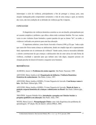 interromper o ciclo de violência, principalmente a fim de proteger a criança, pois, uma
atuação inadequada pode comprometer seriamente a vida de uma criança a qual, na maioria
das vezes, não tem condições de se defender da violência que lhe é imposta.


CONCLUSÃO


         O diagnóstico da violência doméstica constitui-se em um desafio, principalmente por
ser assunto complexo e polêmico, que afeta e altera toda a estrutura familiar. Por isso, muitas
vezes os atos violentos ficam limitados a quatro paredes do que se chama “lar”, ou então, a
violência é utilizada com pretexto para uma boa educação.
         É importante enfatizar, como fazem Azevedo e Guerra (1998, p.25) que “toda a ação
que causa dor física numa criança ou adolescente, desde um simples tapa até o espancamento
fatal, representam um só continuum de violência". Sendo assim, torna-se necessário defender
o direito constitucional de que crianças e adolescentes têm de estar salvas de toda forma de
violência, crueldade e opressão para que tenham uma vida digna, enquanto pessoas em
situação peculiar de desenvolvimento e enquanto seres humanos.


REFERÊNCIAS

ALMEIDA, Junior A. Problemas do ensino superior. São Paulo: Nacional, 1989.

AZEVEDO, Maria Amélia et all. Organização da Infância e Violência Doméstica:
fronteiras do conhecimento. São Paulo, Cortez, 1997.

AZEVEDO, Maria Amélia e GERRA, Viviane Nogueira de Azevedo. Com licença vamos à
luta.. São Paulo: Editora Iglu, 1998.

AZEVEDO, Maria Amélia e GERRA, Viviane Nogueira de Azevedo. Mania de bater: a
punição corporal doméstica de crianças e adolescentes no Brasil. São Paulo: Editora iglu,
2001.

TRIVIÑOS, Augusto Nibaldo Silva. Introdução a pesquisa em Ciências Sociais: a
pesquisa qualitativa em educação. São Paulo: Atlas, 1987.

WEISS, Maria Lúcia L. Psicopedagogia Clínica: uma visão disgnóstica dos problemas de
aprendizagem. 10ª edição. Rio de Janeiro: editora DP&A, 2004.




   Conhecimento Interativo, São José dos Pinhais, PR, v. 2, n. 1, p. 10-15, jan./jun. 2006   15
 