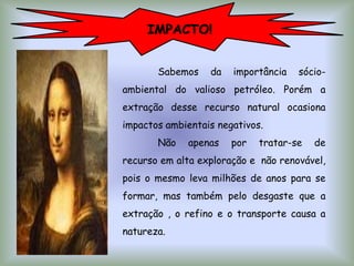 IMPACTO!
Sabemos da importância sócio-
ambiental do valioso petróleo. Porém a
extração desse recurso natural ocasiona
impactos ambientais negativos.
Não apenas por tratar-se de
recurso em alta exploração e não renovável,
pois o mesmo leva milhões de anos para se
formar, mas também pelo desgaste que a
extração , o refino e o transporte causa a
natureza.