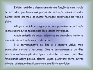 Existe também o desmatamento em função da construção
de estradas que levam aos postos de extração, esses situados
muitas vezes em meio as matas fechadas espalhados em todo o
globo.
Atingem ao solo e a água pois, seu processo de extração
libera subprodutos tóxicos nas localidades instaladas.
Ainda emissão de gases poluentes na atmosfera tanto no
processo de extração como o de refino.
E o derramamento de óleo é o impacto visível mais
expressivo contra a natureza. Com o derramamento de óleo
existe a contaminação das águas e das terras com o petróleo,
fatalizando assim peixes, plantas, algas, plânctons entre outros
animais afetando drasticamente o equilíbrio ecológico.