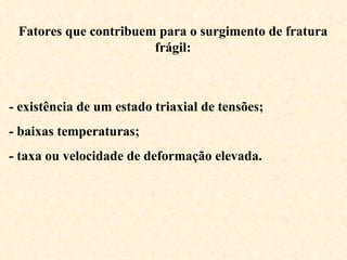 Fatores que contribuem para o surgimento de fratura
frágil:

- existência de um estado triaxial de tensões;
- baixas temperaturas;
- taxa ou velocidade de deformação elevada.

 