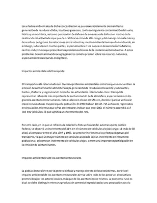 Los efectosambientalesde dichaconcentraciónse pusieronrápidamente de manifiesto:
generaciónde residuossólidos,líquidosygaseosos,conlaconsiguiente contaminacióndelsuelo,
hídrica y atmosférica,asícomo producciónde dañoso de amenazasde dañoscon motivode la
realizaciónde actividadesque puedencalificarsecomode altoriesgoydel manejode materialesy
de residuospeligrosos.Lasrelacionesentre industriaymedioambientehanvenidocambiando,sin
embargo,subsistenenmuchaspartes,especialmente enlos paísesendesarrollocomoMéxico,
centrosindustrialesque presentanlosproblemasclásicosde lacontaminaciónindustrial.A estos
problemasde contaminaciónse agreganotroscomola presiónsobre losrecursosnaturales,
especialmentelosrecursosenergéticos.
Impactosambientalesdeltransporte
El transporte estárelacionadocondiversosproblemasambientalesentre losque se encuentran:la
emisiónde contaminantesatmosféricos;lageneraciónde residuoscomoaceites,lubricantes,
llantas,chatarra y la generaciónde ruido.Lasactividadesrelacionadasconel transporte
representanlafuente másimportantede contaminaciónde laatmósfera,especialmente enlos
grandesasentamientoshumanos.Estoesclaroenel caso de México,donde el parque vehicular
crece inclusoa tasas mayoresque lapoblación.En1990 habían 10 165 715 vehículosregistrados
encirculación,mientrasque cifraspreliminaresindicanque enel 2001 el númeroascendióa17
784 446 vehículos,loque significaunincrementodel 75%.
Por otro lado,enloque se refiere alaedadde la flotavehiculardel autotransportepúblico
federal,se observóunincrementodel 31% enel númerode vehículosviejos(rango:11-másde 30
años) al comparar entre el año1997 y 1999. Lo anteriorincrementa losefectosnegativosdel
transporte,yaque un mayor númerode vehículosasociadoconunincrementoenel número
poblacional,asícomoun incrementode vehículosviejos,tienenunaimportanteparticipaciónen
la emisiónde contaminantes.
Impactosambientalesde losasentamientosrurales
La poblaciónrural vive porlogeneral del usoymanejodirectode losecosistemas,porelloel
impactoambiental de losasentamientosruralesderivasobre todode losprocesosproductivos
promovidosporlosactoreslocales,másque de losasentamientosmismos.Laeconomíarural es
dual:se debe distinguirentre unaproduccióncomercialespecializadayunaproducciónpara la
 