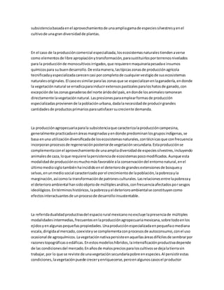 subsistenciabasadaenel aprovechamientode unaampliagamade especiessilvestresyenel
cultivode unagran diversidadde plantas.
En el caso de laproduccióncomercial especializada,losecosistemasnaturalestiendenaverse
como elementosde libre apropiaciónytransformación,parasustituirlosporterrenosnivelados
para la producciónde monocultivosirrigados,que requierenmaquinariapesadae insumos
químicospara su buendesarrollo.De estamanera,lastípicaszonasde producciónagrícola
tecnificadayespecializadacarecencasi porcompletode cualquiervestigiode susecosistemas
naturalesoriginales.El casoessimilarparalas zonasque se especializanenlaganadería,endonde
la vegetaciónnatural se erradicaparainducirextensospastizalesparaloshatosde ganado,con
excepciónde laszonasganaderasdel norte áridodel país,endonde losanimalesramonean
directamente lavegetaciónnatural.Laspresionesparaemplearformasde producción
especializadasprovienende lapoblaciónurbana,dadalanecesidadde producirgrandes
cantidadesde productosprimariosparasatisfacersucreciente demanda.
La producciónagropecuariaparala subsistenciaque caracterizalaproduccióncampesina,
generalmente practicadaenáreasmarginadasyendonde predominanlosgruposindígenas,se
basa enuna utilizacióndiversificadade losecosistemasnaturales,contécnicasque confrecuencia
incorporanprocesosde regeneraciónposteriorde vegetaciónsecundaria.Estaproducciónse
complementaconel aprovechamientode unaampliadiversidadde especiessilvestres,incluyendo
animalesde caza,loque requiere lapersistenciade ecosistemaspocomodificados.Aunque esta
modalidadde producciónesmuchomásfavorable ala conservacióndel entornonatural,enel
últimomediosiglotambiénhaincididoenel deteriorode grandesextensionesde bosquesy
selvas,enunmediosocial caracterizadoporel crecimientode lapoblación,lapobrezayla
marginación,asícomo la transformaciónde patronesculturales.Lasrelacionesentre lapobrezay
el deterioroambiental hansidoobjetode múltiplesanálisis,confrecuenciaafectadosporsesgos
ideológicos.Entérminoshistóricos,lapobrezayel deterioroambientalse constituyencomo
efectosinteractuantesde unprocesode desarrolloinsustentable.
La referidadualidadproductivadel espaciorural mexicanonoexcluye lapresenciade múltiples
modalidadesintermedias,frecuentesenlaproducciónagropecuariamexicana,sobre todoenlos
ejidosyenalgunaspequeñaspropiedades.Unaproducciónespecializadaenpequeñaomediana
escala,dirigidaal mercado,coexisteyse complementaconprocesosde autoconsumo,conel uso
ocasional de agroquímicos.Lavegetaciónnativapersisteenaquellasáreasdifícilesde sembrarpor
razonestopográficasoedáficas.Enestosmodeloshíbridos,laintensificaciónproductivadepende
de las condicionesdel mercado.Enañosde malospreciospara loscultivosse dejalatierrasin
trabajar,por lo que se reviste de unavegetaciónsecundariapobre enespecies.Al persistirestas
condiciones,lavegetaciónpuede creceryenriquecerse,peroenalgunoscasosel productor
 