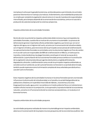 reemplazael cultivoporlaganaderíaextensiva,sembrandopastosopermitiendoalosanimales
pastorearlibrementeenel rastrojoylasmalezas.Evidentemente,estamodalidadde producción
no erradicapor completolavegetaciónnatural comoenel casode laproducciónespecializadae
intensificada,perotampocodepende de laconservaciónde ecosistemas,comoenel caso de la
producciónde subsistenciatípicade lossistemascampesinos.
Impactosambientalesde lasactividadesforestales
Dentrode este recuentode losimpactosambientalesdebeincluirse el que correspondealas
actividadesforestales,cuandoellasse realizande unamanerainsustentable.Losprocesosde
deforestacióngeneranimportantesefectosambientalesnegativos,que tienenque verconel
régimendel aguaycon el régimendel suelo,asícomocon laconservaciónde labiodiversidady
con el régimenclimático,paramencionarsólolasprincipalesconsecuenciasde ladeforestación.
Los aprovechamientosforestalesnocontroladoscomo losdesmontesilegalesconfinesde cambio
enel uso del suelosonresponsablesdel90% de la deforestaciónenMéxico,entantoque los
incendios,latalaclandestinaylasplagasforestalesconstituyenel restode lascausasde la
deforestación.Laperturbaciónde losecosistemasforestalesprovocacambiosenlaconstitución
de la vegetaciónnatural producidosporagentesdestructoresyenglobadeforestación,
degradaciónydisturbio.Ladeforestacióncomounade losprincipalesimpactosambientalesse
consideracomoel cambiode uso del suelode forestal anoforestal enunperíododeterminado,
tambiénpuede expresarsecomolaeliminacióncompletade áreasarboladasparadedicarlosa
usosdel suelonoforestales.
Estos impactosnegativosde lasactividadeshumanasenlasáreasforestalesejercenunamarcada
influenciaenladisminuciónde labiodiversidad,enel tamañoylavariabilidadgenéticade las
poblacionessilvestresyenlapérdidairreversiblede hábitats,ecosistemasylosciclos
biogeoquímicos(suelo,aguayaire).Loscambiosenel medioambiente físicooenlabiotatienen
notablesefectosnocivosenlacomposición,larecuperaciónylaproductividadde losecosistemas
naturales,asícomo enel funcionamientode lossistemassocioeconómicos, enlasaludyenel
bienestarhumano.
Impactosambientalesde lasactividadespesqueras
Las actividadespesquerasrealizadasde manerainsustentablegeneranimpactosambientales
adversosenlaconservaciónde lospropiosrecursospesquerosyde losecosistemasacuáticos.Son
 