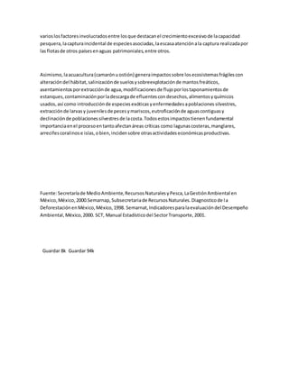 varioslosfactoresinvolucradosentre losque destacanel crecimientoexcesivode lacapacidad
pesquera,lacapturaincidental de especiesasociadas,laescasaatenciónala captura realizadapor
lasflotasde otros paísesenaguas patrimoniales,entre otros.
Asimismo,laacuacultura(camarónuostión) generaimpactossobre losecosistemasfrágilescon
alteracióndel hábitat,salinizaciónde suelosysobreexplotaciónde mantosfreáticos,
asentamientosporextracciónde agua,modificacionesde flujoporlostaponamientosde
estanques,contaminaciónporladescargade efluentescondesechos,alimentosyquímicos
usados,así como introducciónde especiesexóticasyenfermedadesapoblacionessilvestres,
extracciónde larvasy juvenilesde pecesymariscos,eutroficaciónde aguascontiguasy
declinaciónde poblacionessilvestresde lacosta.Todosestosimpactostienenfundamental
importanciaenel procesoentantoafectanáreas críticas como lagunascosteras,manglares,
arrecifescoralinose islas,obien,incidensobre otrasactividadeseconómicasproductivas.
Fuente:Secretaríade MedioAmbiente,RecursosNaturalesyPesca,LaGestiónAmbiental en
México,México,2000.Semarnap,Subsecretariade RecursosNaturales.Diagnosticode la
DeforestaciónenMéxico,México,1998. Semarnat,Indicadoresparalaevaluacióndel Desempeño
Ambiental,México,2000. SCT, Manual Estadísticodel SectorTransporte,2001.
Guardar 8k Guardar 94k
 