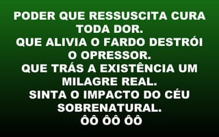 PODER QUE RESSUSCITA CURA
TODA DOR.
QUE ALIVIA O FARDO DESTRÓI
O OPRESSOR.
QUE TRÁS A EXISTÊNCIA UM
MILAGRE REAL.
SINTA O IMPACTO DO CÉU
SOBRENATURAL.
ÔÔ ÔÔ ÔÔ
 