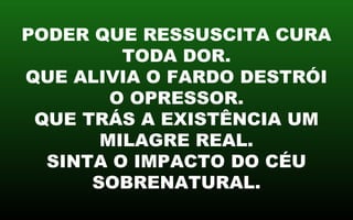 PODER QUE RESSUSCITA CURA
TODA DOR.
QUE ALIVIA O FARDO DESTRÓI
O OPRESSOR.
QUE TRÁS A EXISTÊNCIA UM
MILAGRE REAL.
SINTA O IMPACTO DO CÉU
SOBRENATURAL.
 