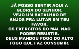 JÁ POSSO SENTIR AQUI A
GLÓRIA DO SENHOR.
VEJO UM BATALHÃO DE
ANJOS PRA LUTAR EM TEU
FAVOR.
OS EXÉRCITOS DO MAL NÃO
PODEM RESISTIR.
DEUS MANDOU FOGO DO ALTO
FOGO QUE FAZ CONSUMIR.
 