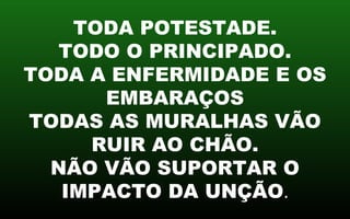 TODA POTESTADE.
TODO O PRINCIPADO.
TODA A ENFERMIDADE E OS
EMBARAÇOS
TODAS AS MURALHAS VÃO
RUIR AO CHÃO.
NÃO VÃO SUPORTAR O
IMPACTO DA UNÇÃO.
 