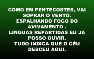 COMO EM PENTECOSTES, VAI
SOPRAR O VENTO.
ESPALHANDO FOGO DO
AVIVAMENTO .
LÍNGUAS REPARTIDAS EU JÁ
POSSO OUVIR.
TUDO INDICA QUE O CÉU
DESCEU AQUI.
 