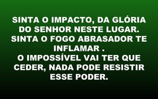 SINTA O IMPACTO, DA GLÓRIA
DO SENHOR NESTE LUGAR.
SINTA O FOGO ABRASADOR TE
INFLAMAR .
O IMPOSSÍVEL VAI TER QUE
CEDER, NADA PODE RESISTIR
ESSE PODER.
 