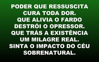 PODER QUE RESSUSCITA
CURA TODA DOR.
QUE ALIVIA O FARDO
DESTRÓI O OPRESSOR.
QUE TRÁS A EXISTÊNCIA
UM MILAGRE REAL.
SINTA O IMPACTO DO CÉU
SOBRENATURAL.
 