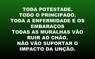TODA POTESTADE.
TODO O PRINCIPADO.
TODA A ENFERMIDADE E OS
EMBARAÇOS
TODAS AS MURALHAS VÃO
RUIR AO CHÃO.
NÃO VÃO SUPORTAR O
IMPACTO DA UNÇÃO.
 