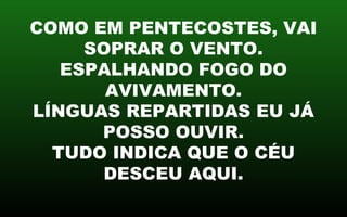 COMO EM PENTECOSTES, VAI
SOPRAR O VENTO.
ESPALHANDO FOGO DO
AVIVAMENTO.
LÍNGUAS REPARTIDAS EU JÁ
POSSO OUVIR.
TUDO INDICA QUE O CÉU
DESCEU AQUI.
 
