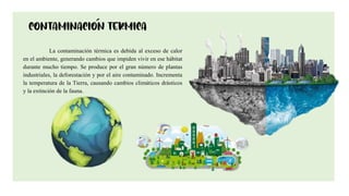 10
La contaminación térmica es debida al exceso de calor
en el ambiente, generando cambios que impiden vivir en ese hábitat
durante mucho tiempo. Se produce por el gran número de plantas
industriales, la deforestación y por el aire contaminado. Incrementa
la temperatura de la Tierra, causando cambios climáticos drásticos
y la extinción de la fauna.
 