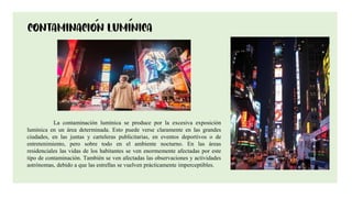 11
La contaminación lumínica se produce por la excesiva exposición
lumínica en un área determinada. Esto puede verse claramente en las grandes
ciudades, en las juntas y carteleras publicitarias, en eventos deportivos o de
entretenimiento, pero sobre todo en el ambiente nocturno. En las áreas
residenciales las vidas de los habitantes se ven enormemente afectadas por este
tipo de contaminación. También se ven afectadas las observaciones y actividades
astrónomas, debido a que las estrellas se vuelven prácticamente imperceptibles.
 