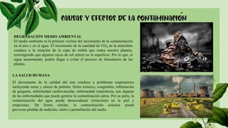 DEGRADACIÓN MEDIO AMBIENTAL
El medio ambiente es la primera víctima del incremento de la contaminación
en el aire y en el agua. El incremento de la cantidad de CO₂ en la atmósfera
conduce a la creación de la capa de niebla que rodea nuestro planeta,
restringiendo que algunos rayos de sol entren en la superficie. Por lo que, si
sigue aumentando, podría llegar a evitar el proceso de fotosíntesis de las
plantas.
LA SALUD HUMANA
El decremento de la calidad del aire conduce a problemas respiratorios
incluyendo asma y cáncer de pulmón. Dolor torácico, congestión, inflamación
de garganta, enfermedad cardiovascular, enfermedad respiratoria, son algunas
de las enfermedades que puede generar la contaminación aérea. Por su parte, la
contaminación del agua puede desencadenar irritaciones en la piel y
erupciones. De forma similar, la contaminación acústica puede
provocar pérdida de audición, estrés o perturbación del sueño.
 