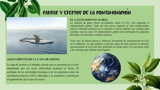 EL CALENTAMIENTO GLOBAL
La emisión de gases efecto invernadero, como el CO₂, está causando el
calentamiento global. Cada día una nueva empresa se está estableciendo,
nuevos vehículos aparecen en la carretera y nuevos árboles son cortados para
construir nuevas casas. El calentamiento global está derritiendo los glaciares
llevando a la extinción a muchas especies
Todo esto, de forma directa o indirecta, incrementa la concentración de CO₂
en el ambiente. Lo que conduce a que las capas de hielo polares se derritan,
incrementando el nivel del mar, poniendo en riesgo tanto a las personas como
a los animales que habitan estos lugares.
AGOTAMIENTO DE LA CAPA DE OZONO
La capa de ozono es el delgado escudo que se encuentra en el cielo
impidiendo que los rayos ultravioleta alcancen la Tierra. El
resultado de las actividades humanas o de los químicos como los
clorofluorocarbonos (CFCs) liberados a la atmósfera, contribuyen
al agotamiento de la capa de ozono.
 