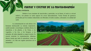 TIERRA INFÉRTIL
Debido al uso constante de insecticidas y pesticidas, en un futuro, el suelo se volverá
infértil y las plantas no serán capaces de crecer adecuadamente. Varias formas de químicos
producidos por los residuos industriales son liberados al medio acuático, afectando a la calidad del
suelo
La contaminación no solo afecta a los
humanos destruyendo su sistema respiratorio,
cardiovascular y neurológico; también afecta a la
naturaleza, a las plantas, a las frutas, a los
vegetales, a los ríos, a los bosques, a los
animales, de todos depende su supervivencia. Es
crucial controlar la contaminación, debemos
darnos cuenta que tanto la naturaleza, como los
animales y la vida son regalos preciosos de la
humanidad.
 