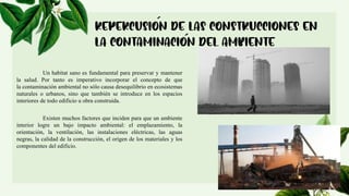 Un habitat sano es fundamental para preservar y mantener
la salud. Por tanto es imperativo incorporar el concepto de que
la contaminación ambiental no sólo causa desequilibrio en ecosistemas
naturales o urbanos, sino que también se introduce en los espacios
interiores de todo edificio u obra construida.
Existen muchos factores que inciden para que un ambiente
interior logre un bajo impacto ambiental: el emplazamiento, la
orientación, la ventilación, las instalaciones eléctricas, las aguas
negras, la calidad de la construcción, el origen de los materiales y los
componentes del edificio.
 