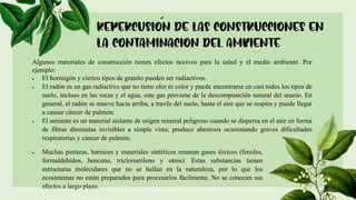 Algunos materiales de construcción tienen efectos nocivos para la salud y el medio ambiente. Por
ejemplo:
 El hormigón y ciertos tipos de granito pueden ser radiactivos.
 El radón es un gas radiactivo que no tiene olor ni color y puede encontrarse en casi todos los tipos de
suelo, incluso en las rocas y el agua, este gas proviene de la descomposición natural del uranio. En
general, el radón se mueve hacia arriba, a través del suelo, hasta el aire que se respira y puede llegar
a causar cáncer de pulmón.
 El amianto es un material aislante de origen mineral peligroso cuando se dispersa en el aire en forma
de fibras diminutas invisibles a simple vista; produce abestosis ocasionando graves dificultades
respiratorias y cáncer de pulmón.
 Muchas pinturas, barnices y materiales sintéticos emanan gases tóxicos (fenoles,
formaldehídos, benceno, tricloroetileno y otros). Estas substancias tienen
estructuras moleculares que no se hallan en la naturaleza, por lo que los
ecosistemas no están preparados para procesarlos fácilmente. No se conocen sus
efectos a largo plazo.
 