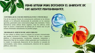 CONTROLAR EL USO DE FERTILIZANTES Y PESTICIDAS
Una de las mayores fuentes de contaminación ambiental en las últimas
décadas es la utilización desmesurada de pesticidas en los sistemas
agrícolas, generando como consecuencia plagas más resistentes. Varias
alternativas serían utilizar abono orgánico, rotar los cultivos, evitar
regar en exceso e inspeccionar las plantas por lo menos una vez por
semana eliminando manualmente las posibles plagas.
MEJORAR EL SERVICIO DE ASEO URBANO
El aseo urbano se define como el conjunto de acciones sistematizadas
que pueden involucrar la limpieza y barrido de las vías y espacios
públicos, el almacenamiento, recolección, transporte, tratamiento y
disposición final de los residuos sólidos generados por la población en
la ciudad. La inadecuada disposición de los desechos es causante de
enfermedades, malos olores, contaminación, deterioro de los espacios
públicos, entre otros.
 